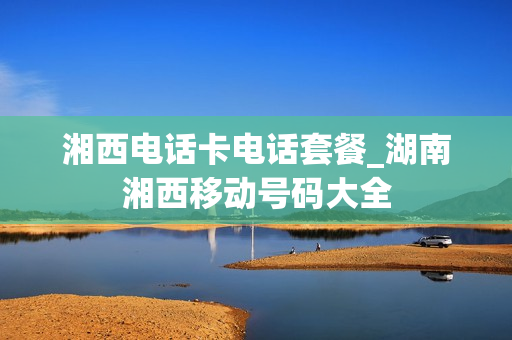 湘西电话卡电话套餐_湖南湘西移动号码大全