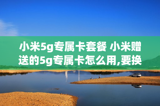 小米5g专属卡套餐 小米赠送的5g专属卡怎么用,要换电话号码吗
