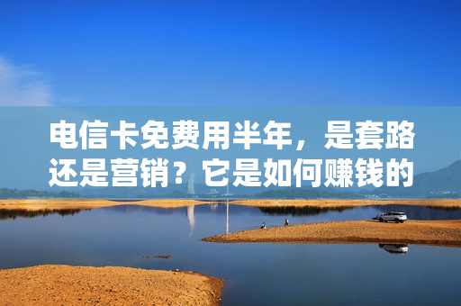 电信卡免费用半年，是套路还是营销？它是如何赚钱的？