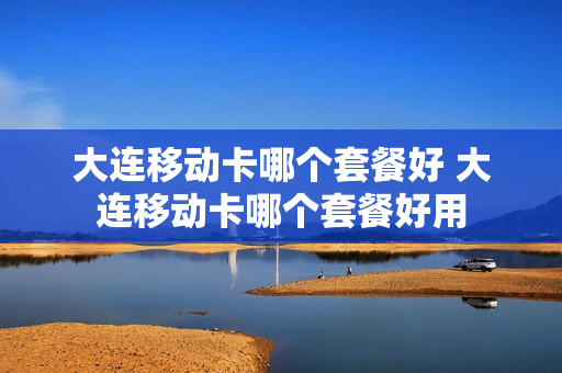 大连移动卡哪个套餐好 大连移动卡哪个套餐好用