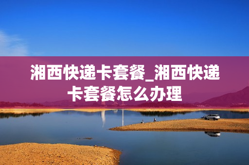 湘西快递卡套餐_湘西快递卡套餐怎么办理