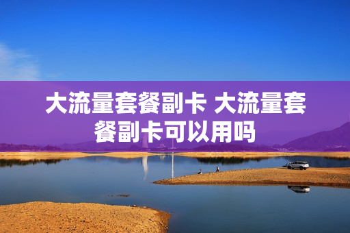 大流量套餐副卡 大流量套餐副卡可以用吗