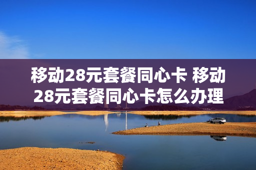 移动28元套餐同心卡 移动28元套餐同心卡怎么办理