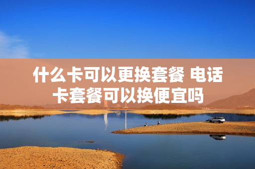 什么卡可以更换套餐 电话卡套餐可以换便宜吗