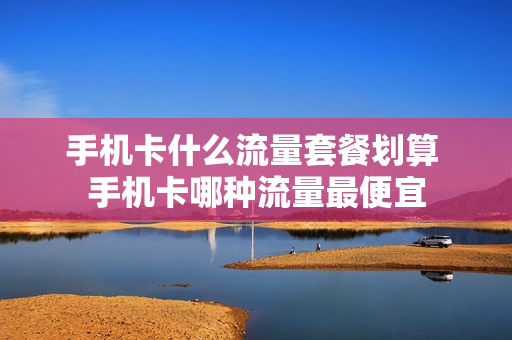 手机卡什么流量套餐划算 手机卡哪种流量最便宜