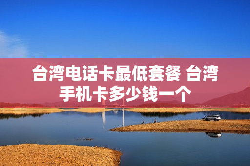 台湾电话卡最低套餐 台湾手机卡多少钱一个