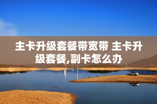 主卡升级套餐带宽带 主卡升级套餐,副卡怎么办