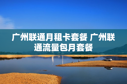广州联通月租卡套餐 广州联通流量包月套餐