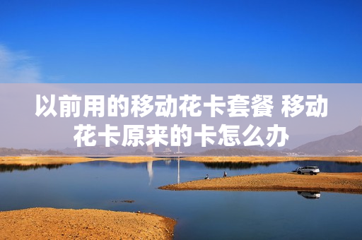 以前用的移动花卡套餐 移动花卡原来的卡怎么办