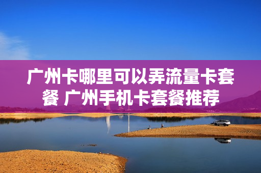 广州卡哪里可以弄流量卡套餐 广州手机卡套餐推荐