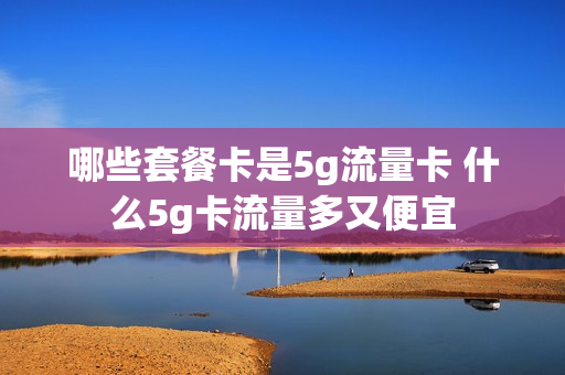 哪些套餐卡是5g流量卡 什么5g卡流量多又便宜
