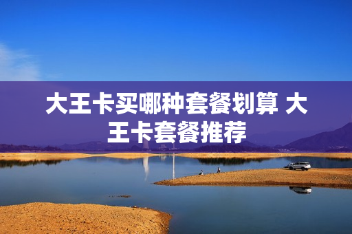 大王卡买哪种套餐划算 大王卡套餐推荐