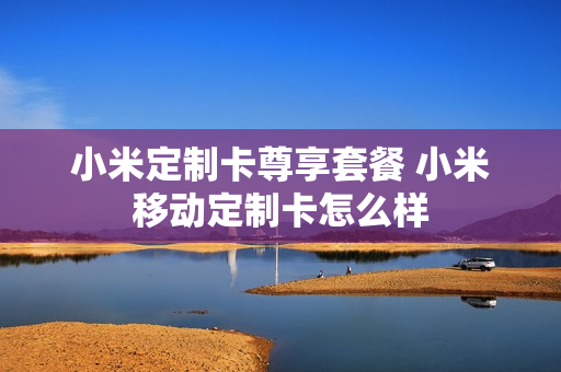 小米定制卡尊享套餐 小米移动定制卡怎么样