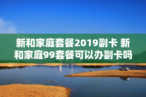 新和家庭套餐2019副卡 新和家庭99套餐可以办副卡吗