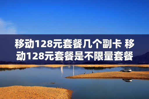 移动128元套餐几个副卡 移动128元套餐是不限量套餐吗