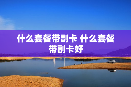 什么套餐带副卡 什么套餐带副卡好