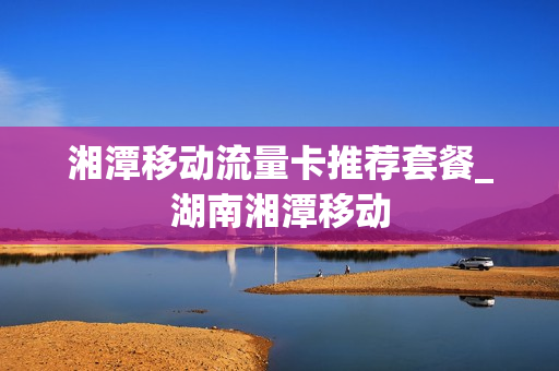 湘潭移动流量卡推荐套餐_湖南湘潭移动