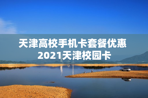 天津高校手机卡套餐优惠 2021天津校园卡