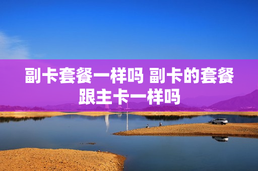 副卡套餐一样吗 副卡的套餐跟主卡一样吗
