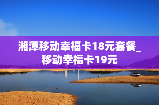 湘潭移动幸福卡18元套餐_移动幸福卡19元