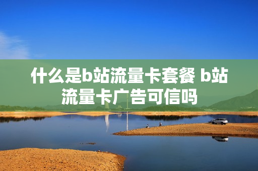 什么是b站流量卡套餐 b站流量卡广告可信吗