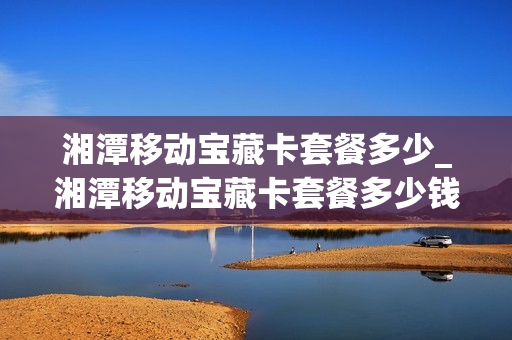 湘潭移动宝藏卡套餐多少_湘潭移动宝藏卡套餐多少钱一个月