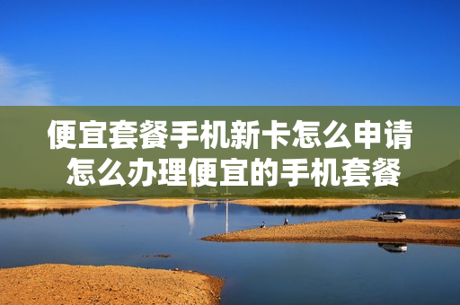 便宜套餐手机新卡怎么申请 怎么办理便宜的手机套餐