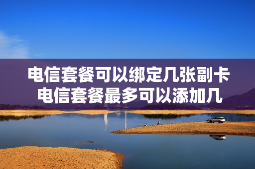 电信套餐可以绑定几张副卡 电信套餐最多可以添加几个副卡
