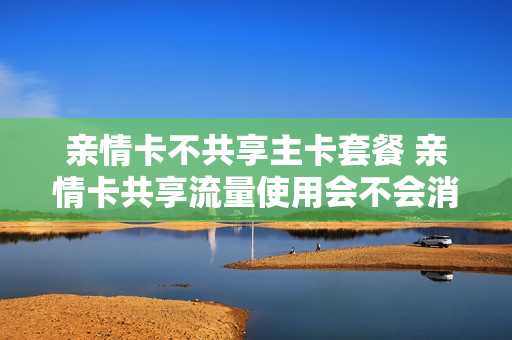 亲情卡不共享主卡套餐 亲情卡共享流量使用会不会消耗话费