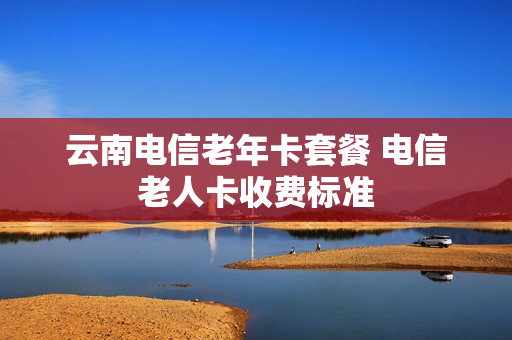 云南电信老年卡套餐 电信老人卡收费标准