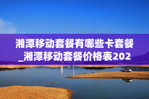 湘潭移动套餐有哪些卡套餐_湘潭移动套餐价格表2021