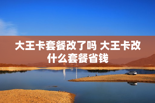 大王卡套餐改了吗 大王卡改什么套餐省钱