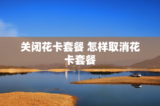 关闭花卡套餐 怎样取消花卡套餐