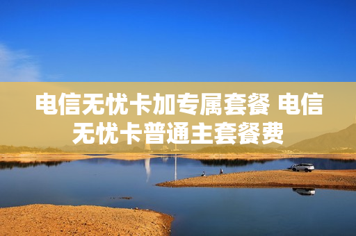 电信无忧卡加专属套餐 电信无忧卡普通主套餐费
