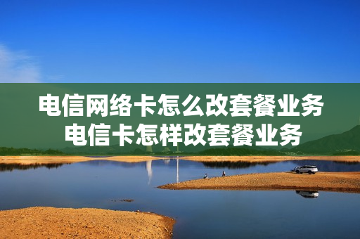 电信网络卡怎么改套餐业务 电信卡怎样改套餐业务