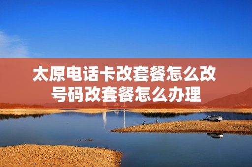 太原电话卡改套餐怎么改 号码改套餐怎么办理