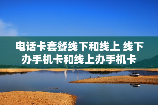 电话卡套餐线下和线上 线下办手机卡和线上办手机卡