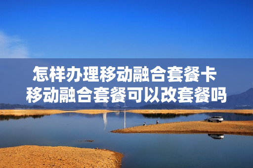 怎样办理移动融合套餐卡 移动融合套餐可以改套餐吗