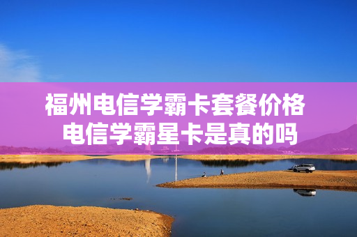 福州电信学霸卡套餐价格 电信学霸星卡是真的吗