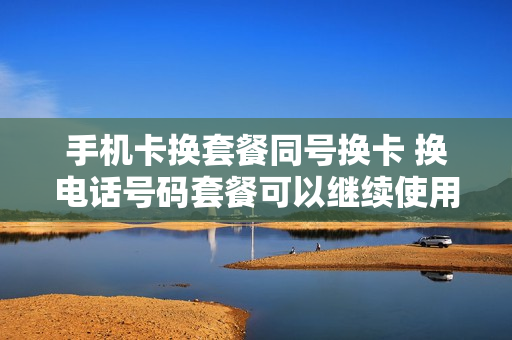 手机卡换套餐同号换卡 换电话号码套餐可以继续使用吗