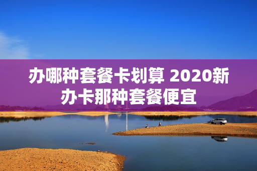 办哪种套餐卡划算 2020新办卡那种套餐便宜