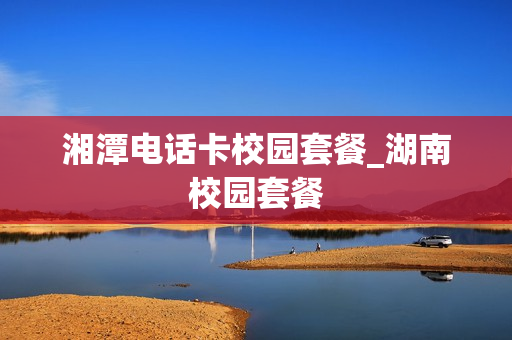湘潭电话卡校园套餐_湖南校园套餐