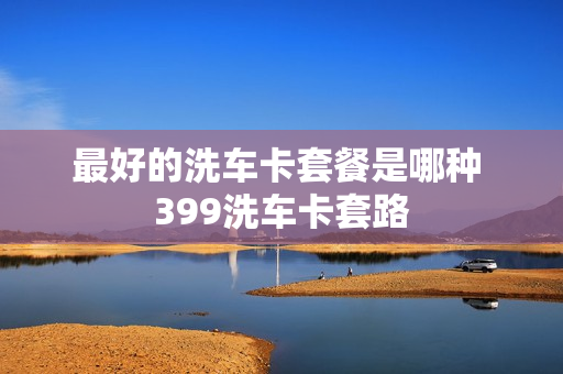 最好的洗车卡套餐是哪种 399洗车卡套路