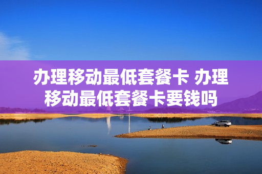 办理移动最低套餐卡 办理移动最低套餐卡要钱吗