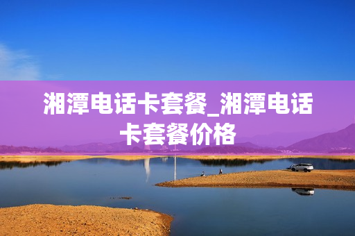 湘潭电话卡套餐_湘潭电话卡套餐价格