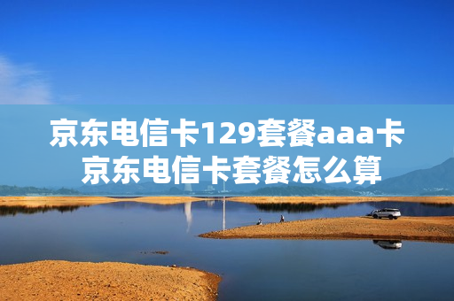 京东电信卡129套餐aaa卡 京东电信卡套餐怎么算