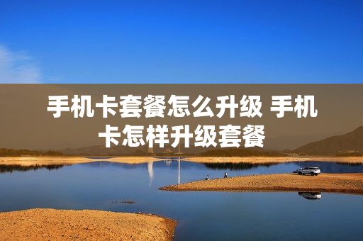 手机卡套餐怎么升级 手机卡怎样升级套餐