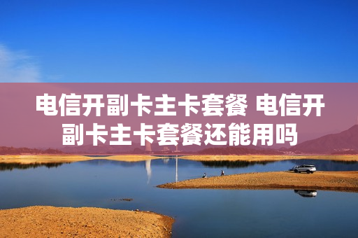 电信开副卡主卡套餐 电信开副卡主卡套餐还能用吗