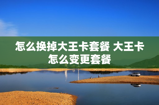 怎么换掉大王卡套餐 大王卡怎么变更套餐