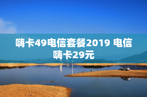 嗨卡49电信套餐2019 电信嗨卡29元